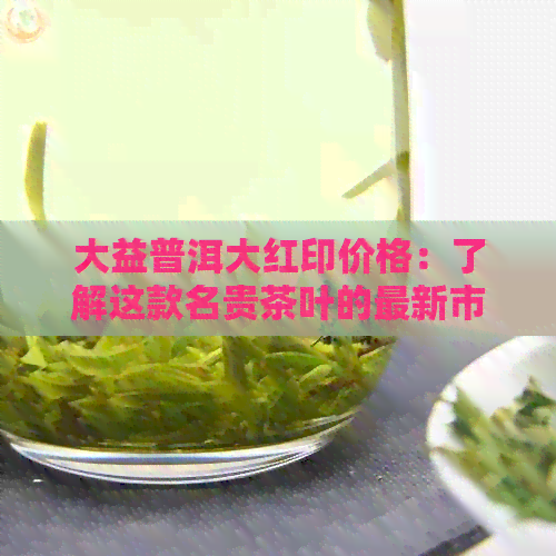 大益普洱大红印价格：了解这款名贵茶叶的最新市场行情