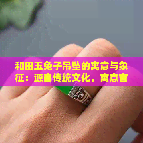 和田玉兔子吊坠的寓意与象征：源自传统文化，寓意吉祥与福祉