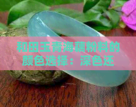 和田玉青海藕粉料的颜色选择：深色还是浅色更适合？了解两者特点及适用场景