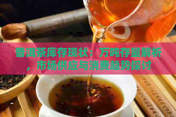 普洱茶库存现状：万吨存量解析，市场供应与消费趋势探讨