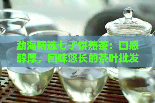 勐海精选七子饼熟茶：口感醇厚，回味悠长的茶叶批发优选