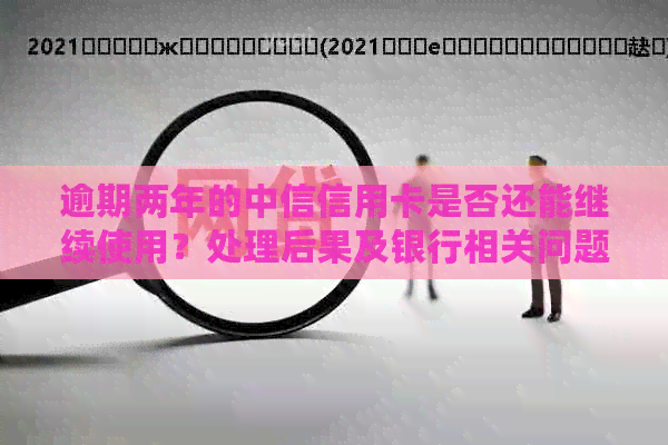 逾期两年的中信信用卡是否还能继续使用？处理后果及银行相关问题解答