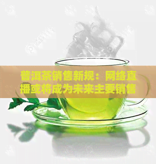 普洱茶销售新规：网络直播或将成为未来主要销售渠道