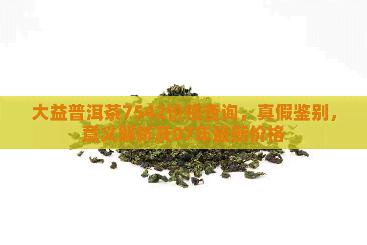 大益普洱茶7542价格查询，真假鉴别，意义解析及07年最新价格