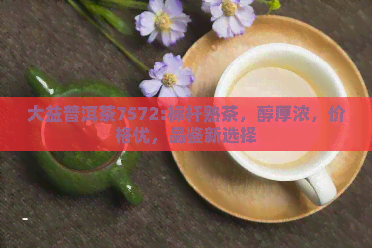 大益普洱茶7572:标杆熟茶，醇厚浓，价格优，品鉴新选择