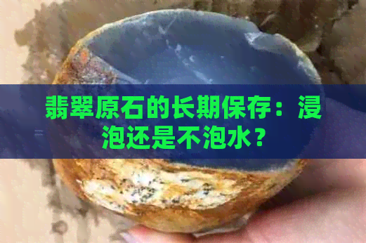 翡翠原石的长期保存：浸泡还是不泡水？