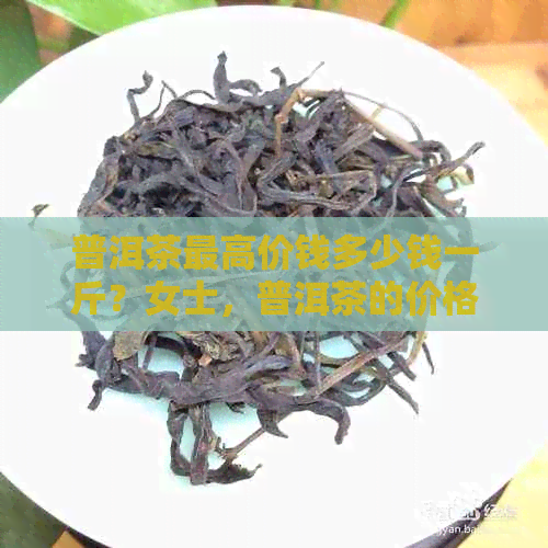 普洱茶更高价钱多少钱一斤？女士，普洱茶的价格一般在多少钱一斤？