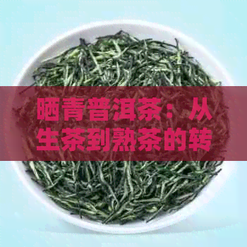 晒青普洱茶：从生茶到熟茶的转变，你了解吗？