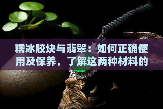 糯冰胶块与翡翠：如何正确使用及保养，了解这两种材料的特性和技巧