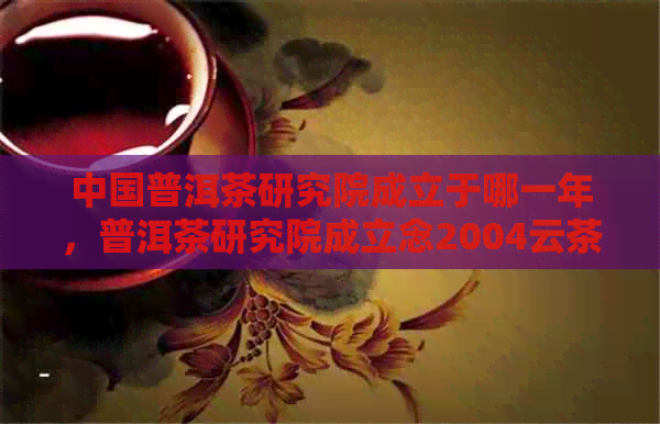 中国普洱茶研究院成立于哪一年，普洱茶研究院成立念2004云茶价格