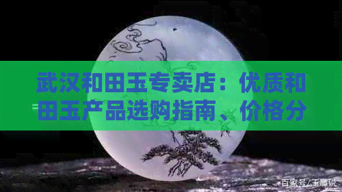 武汉和田玉专卖店：优质和田玉产品选购指南、价格分析及专业咨询