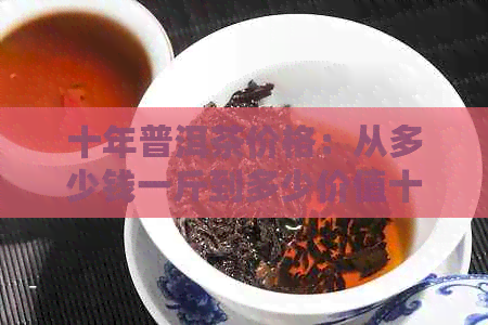 十年普洱茶价格：从多少钱一斤到多少价值十年以上普洱茶的市场解析