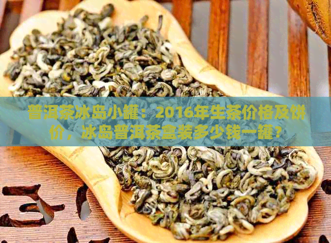 普洱茶冰岛小罐：2016年生茶价格及饼价，冰岛普洱茶盒装多少钱一罐？