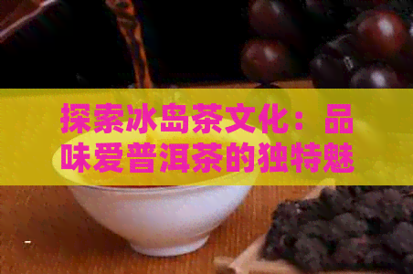 探索冰岛茶文化：品味爱普洱茶的独特魅力与口感，了解当地冰岛好茶