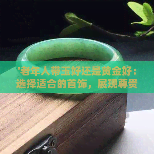 '老年人带玉好还是黄金好：选择适合的首饰，展现尊贵与优雅'