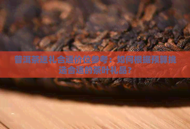 普洱茶送礼合适价位参考：如何根据预算挑选合适的茶叶礼品？