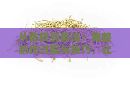 从陈皮到普洱：完整制作过程与技巧，让您轻松掌握茶香的魅力！