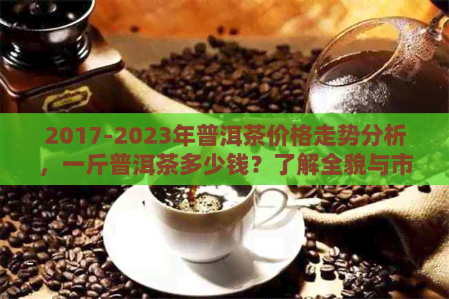 2017-2023年普洱茶价格走势分析，一斤普洱茶多少钱？了解全貌与市场行情