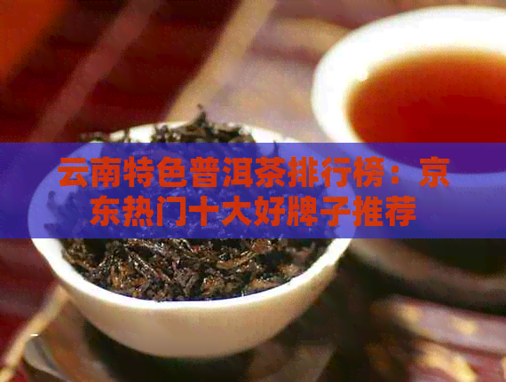 云南特色普洱茶排行榜：京东热门十大好牌子推荐