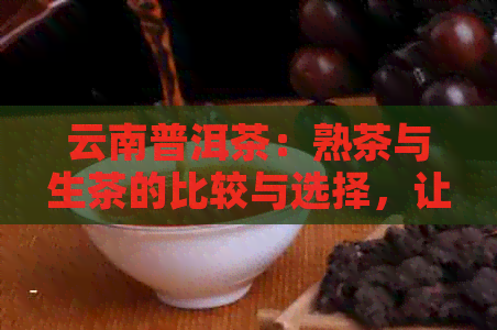 云南普洱茶：熟茶与生茶的比较与选择，让你全面了解它们的优缺点及适合场合