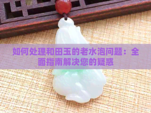 如何处理和田玉的老水泡问题：全面指南解决您的疑惑