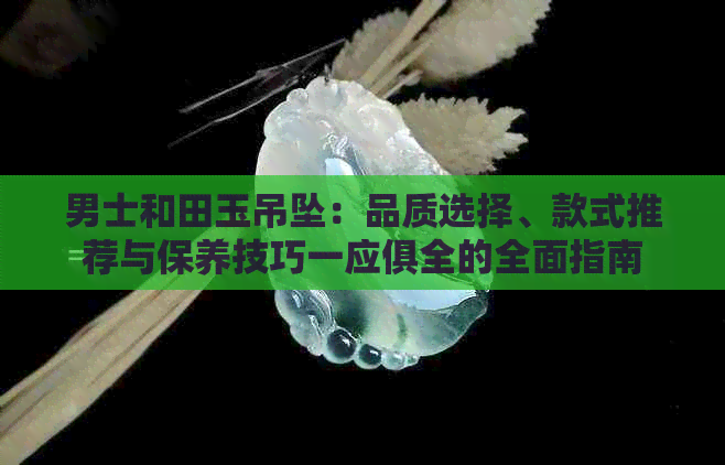 男士和田玉吊坠：品质选择、款式推荐与保养技巧一应俱全的全面指南