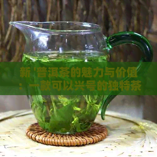 新 '普洱茶的魅力与价值：一款可以兴号的独特茶品'