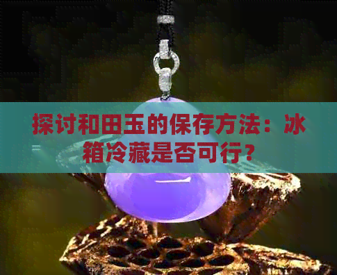 探讨和田玉的保存方法：冰箱冷藏是否可行？