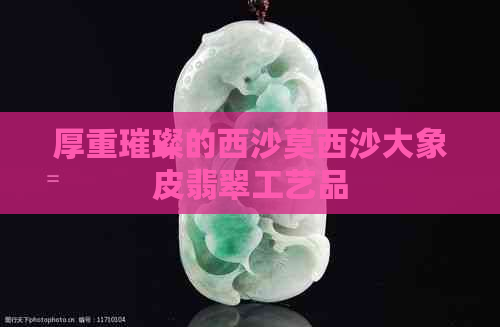 厚重璀璨的西沙莫西沙大象皮翡翠工艺品