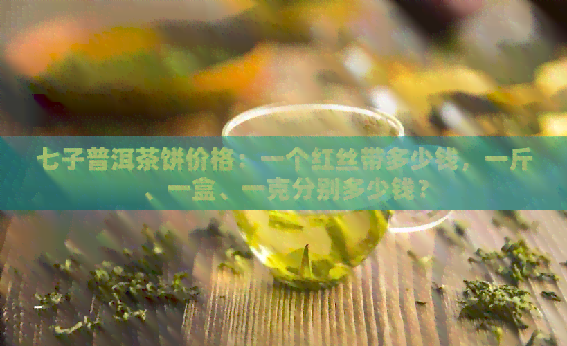 七子普洱茶饼价格：一个红丝带多少钱，一斤、一盒、一克分别多少钱？