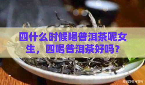 四什么时候喝普洱茶呢女生，四喝普洱茶好吗？