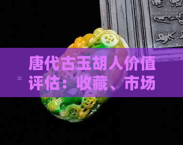 唐代古玉胡人价值评估：收藏、市场和历史意义全面解析