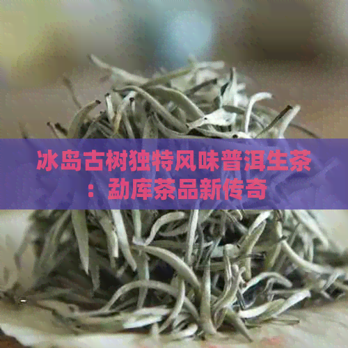 冰岛古树独特风味普洱生茶：勐库茶品新传奇