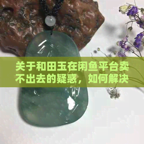 关于和田玉在闲鱼平台卖不出去的疑惑，如何解决这个问题？