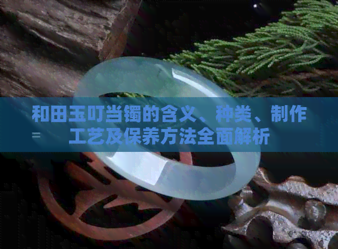 和田玉叮当镯的含义、种类、制作工艺及保养方法全面解析