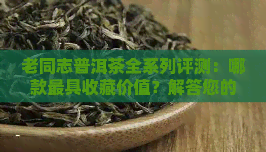 老同志普洱茶全系列评测：哪款更具收藏价值？解答您的疑惑！