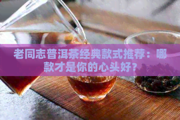 老同志普洱茶经典款式推荐：哪款才是你的心头好？