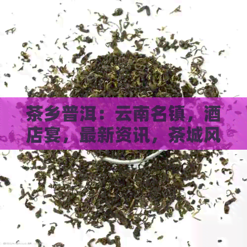 茶乡普洱：云南名镇，酒店宴，最新资讯，茶城风韵。