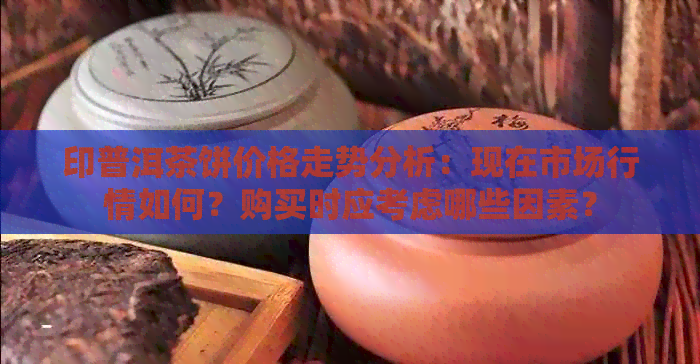 印普洱茶饼价格走势分析：现在市场行情如何？购买时应考虑哪些因素？