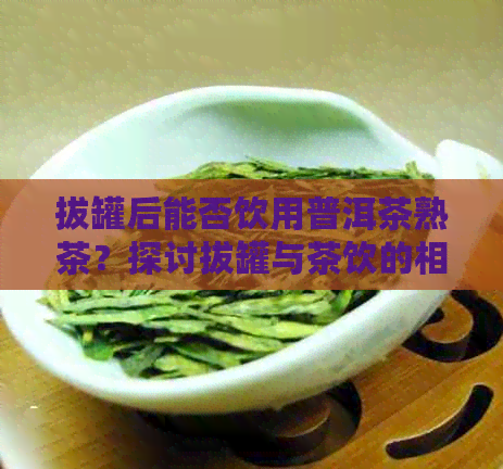 拔罐后能否饮用普洱茶熟茶？探讨拔罐与茶饮的相辅相成关系