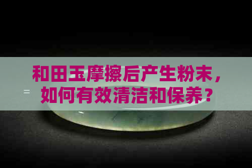 和田玉摩擦后产生粉末，如何有效清洁和保养？