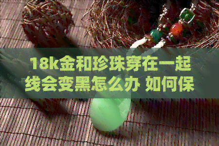 18k金和珍珠穿在一起线会变黑怎么办 如何保持其光泽？