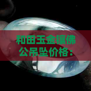 和田玉金镶佛公吊坠价格：多少钱一个？一克？好的和田玉镶金佛挂坠多少钱？