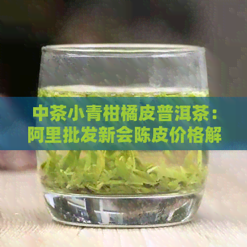 中茶小青柑橘皮普洱茶：阿里批发新会陈皮价格解析