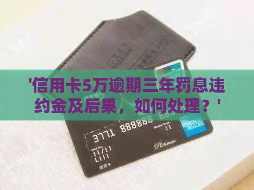 '信用卡5万逾期三年罚息违约金及后果，如何处理？'