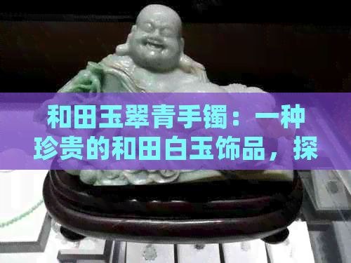 和田玉翠青手镯：一种珍贵的和田白玉饰品，探索其价值与投资前景