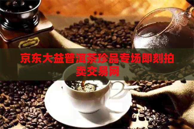 京东大益普洱茶珍品专场即刻拍卖交易网