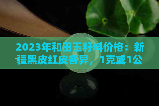 2023年和田玉籽料价格：新疆黑皮红皮各异，1克或1公斤价是多少？