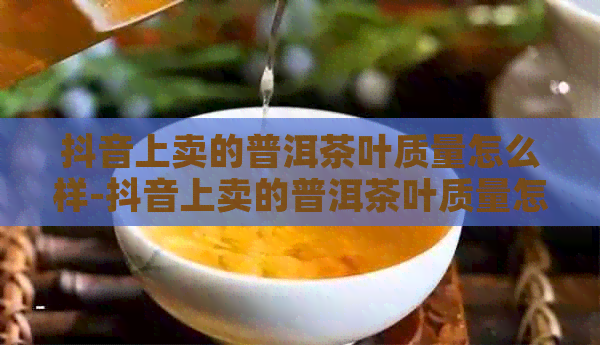 抖音上卖的普洱茶叶质量怎么样-抖音上卖的普洱茶叶质量怎么样呢