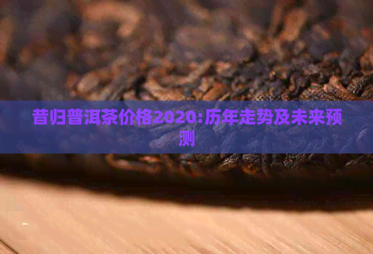 昔归普洱茶价格2020:历年走势及未来预测